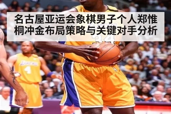 名古屋亚运会象棋男子个人郑惟桐冲金布局策略与关键对手分析